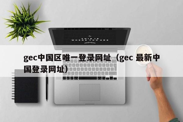 gec中国区唯一登录网址（gec 最新中国登录网址）