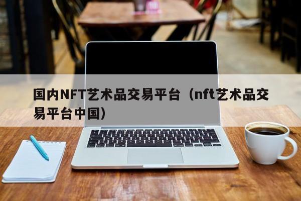 国内NFT艺术品交易平台（nft艺术品交易平台中国）