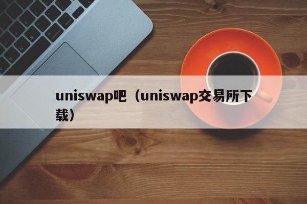uniswap吧(uniswap交易所下载)