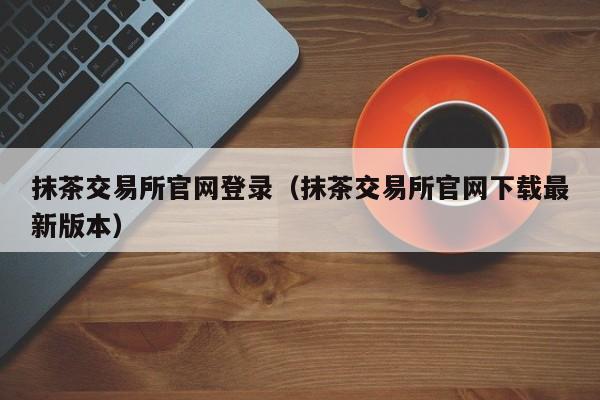 抹茶交易所官网登录（抹茶交易所官网下载最新版本）