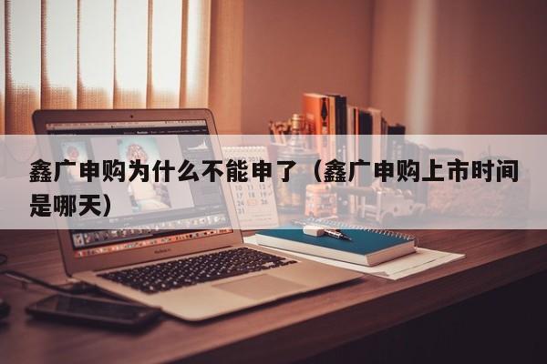 鑫广申购为什么不能申了（鑫广申购上市时间是哪天）