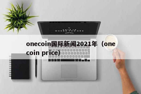 onecoin国际新闻2021年（onecoin price）